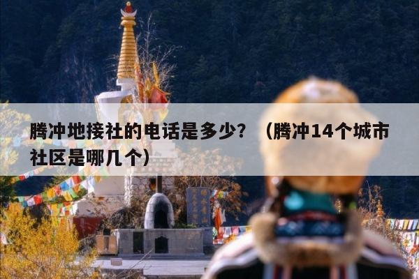 腾冲地接社的电话是多少？（腾冲地接旅行社有哪些）