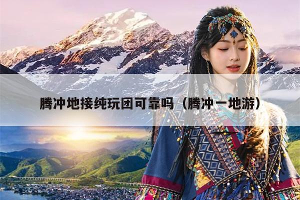 腾冲地接纯玩团可靠吗（腾冲一地游）