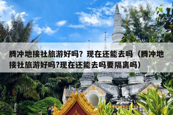 腾冲地接社旅游好吗？现在还能去吗（腾冲地接社旅游好吗?现在还能去吗要隔离吗）
