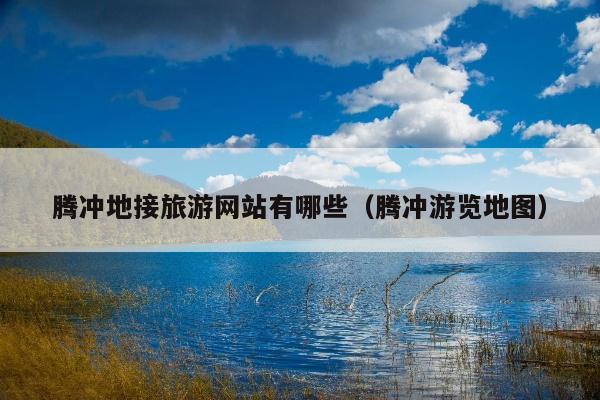 腾冲地接旅游网站有哪些（腾冲游览地图）