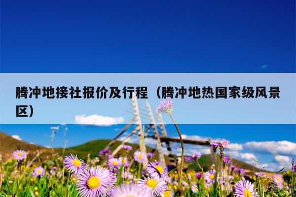 腾冲地接社报价及行程（腾冲地热国家级风景区）