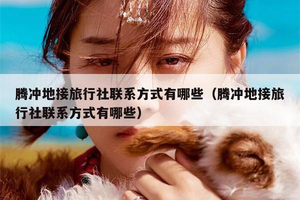 腾冲地接旅行社联系方式有哪些（腾冲地接旅行社联系方式有哪些）