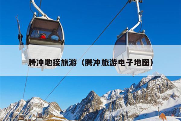 腾冲地接旅游（腾冲旅游电子地图）
