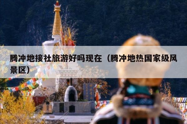 腾冲地接社旅游好吗现在（腾冲地热国家级风景区）