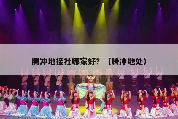 腾冲地接社哪家好？（腾冲地处）