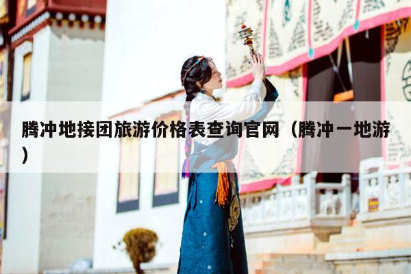 腾冲地接团旅游价格表查询官网（腾冲一地游）
