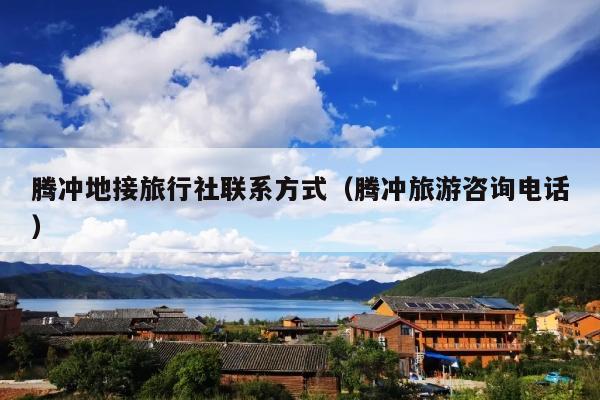 腾冲地接旅行社联系方式（腾冲旅游咨询电话）
