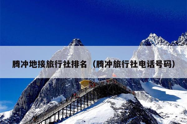腾冲地接旅行社排名（腾冲旅行社电话号码）