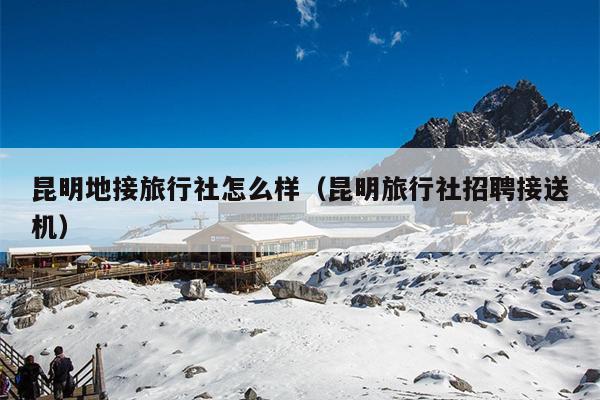 昆明地接旅行社怎么样（昆明旅行社招聘接送机）