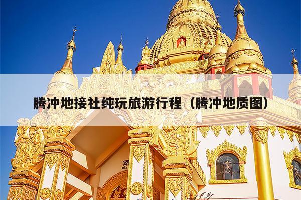 腾冲地接社纯玩旅游行程（腾冲地质图）