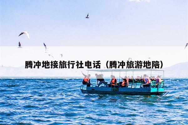 腾冲地接旅行社电话（腾冲旅游地陪）