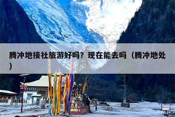 腾冲地接社旅游好吗？现在能去吗（腾冲地处）