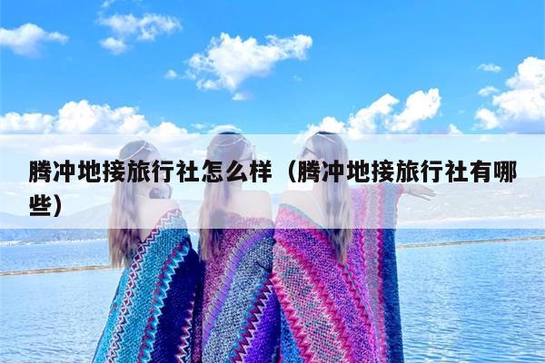 腾冲地接旅行社怎么样（腾冲地接旅行社有哪些）