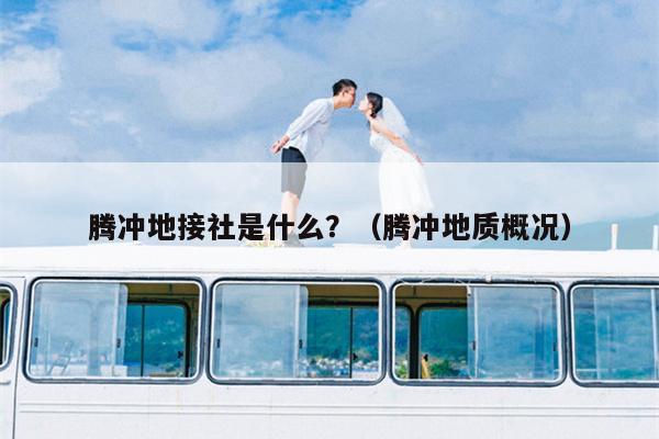腾冲地接社是什么？（腾冲地质概况）