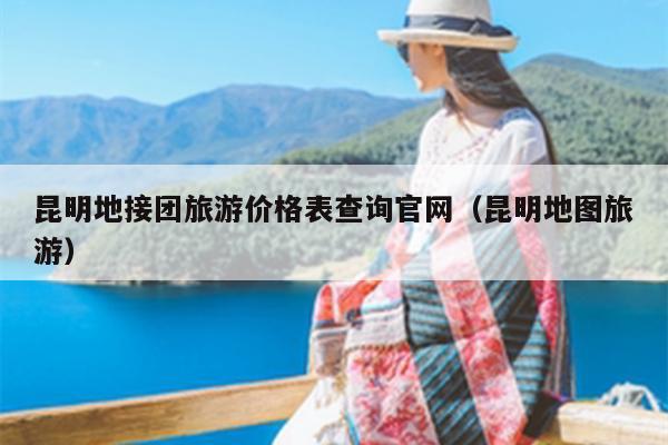 昆明地接团旅游价格表查询官网（昆明地图旅游）