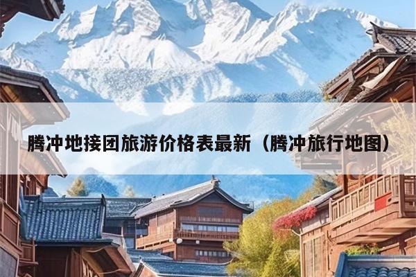 腾冲地接团旅游价格表最新（腾冲旅行地图）