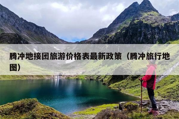 腾冲地接团旅游价格表最新政策（腾冲旅行地图）