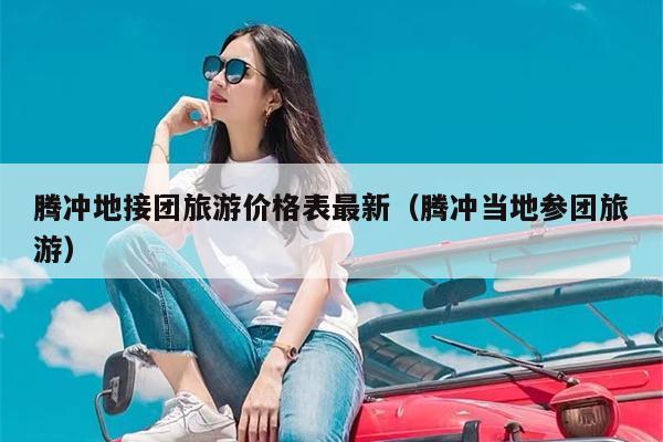 腾冲地接团旅游价格表最新（腾冲当地参团旅游）