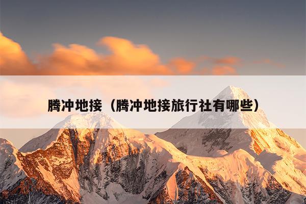 腾冲地接（腾冲地接旅行社有哪些）