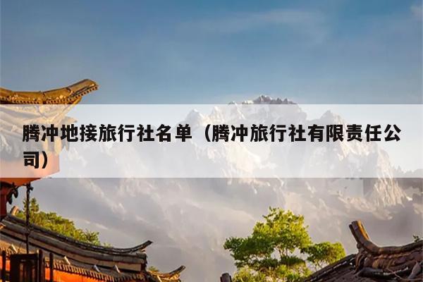 腾冲地接旅行社名单（腾冲旅行社有限责任公司）