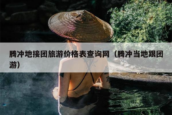 腾冲地接团旅游价格表查询网（腾冲当地跟团游）