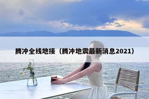 腾冲全线地接（腾冲地震最新消息2021）