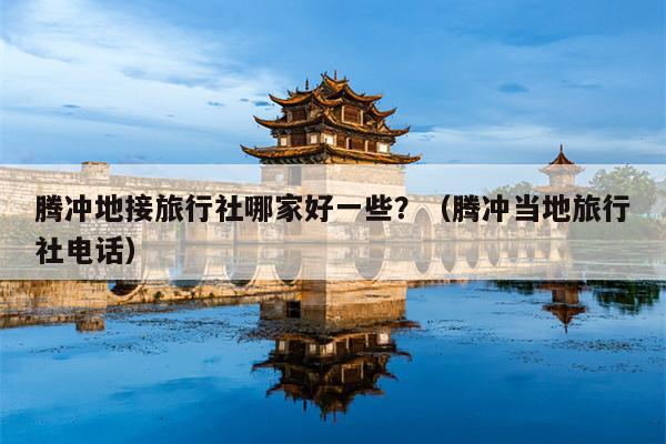 腾冲地接旅行社哪家好一些？（腾冲当地旅行社电话）