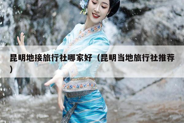 昆明地接旅行社哪家好（昆明当地旅行社推荐）
