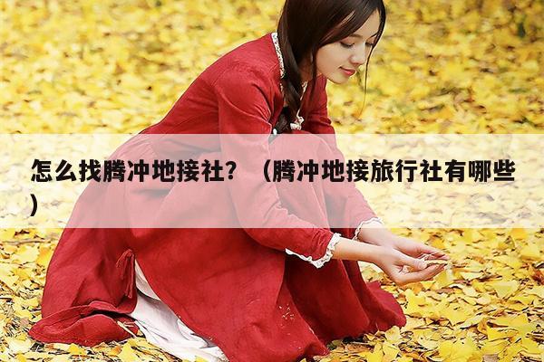 怎么找腾冲地接社？（腾冲地接旅行社有哪些）