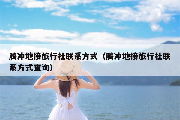 腾冲地接旅行社联系方式（腾冲地接旅行社联系方式查询）
