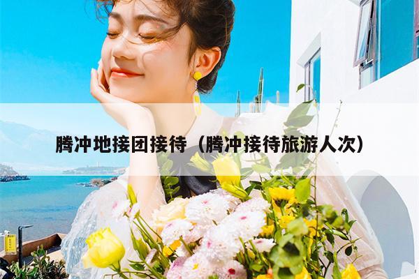 腾冲地接团接待（腾冲接待旅游人次）