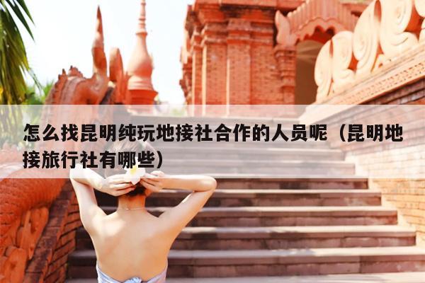 怎么找昆明纯玩地接社合作的人员呢（昆明地接旅行社有哪些）
