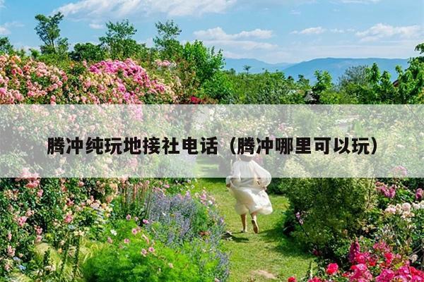腾冲纯玩地接社电话（腾冲哪里可以玩）