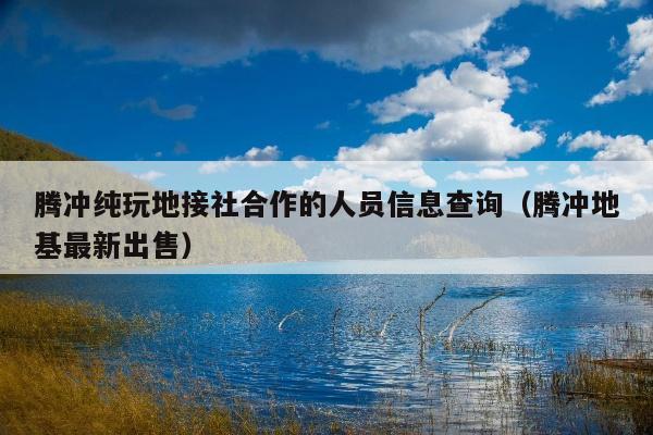 腾冲纯玩地接社合作的人员信息查询（腾冲地基最新出售）