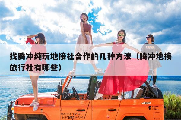 找腾冲纯玩地接社合作的几种方法（腾冲地接旅行社有哪些）
