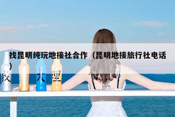 找昆明纯玩地接社合作（昆明地接旅行社电话）