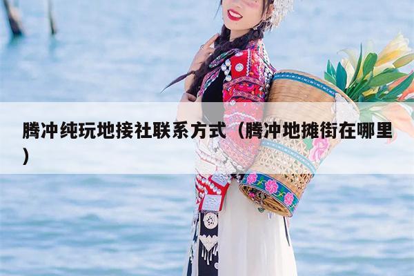 腾冲纯玩地接社联系方式（腾冲地摊街在哪里）