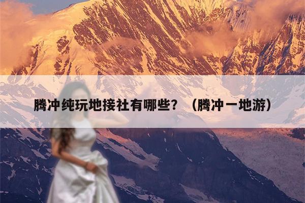 腾冲纯玩地接社有哪些？（腾冲一地游）