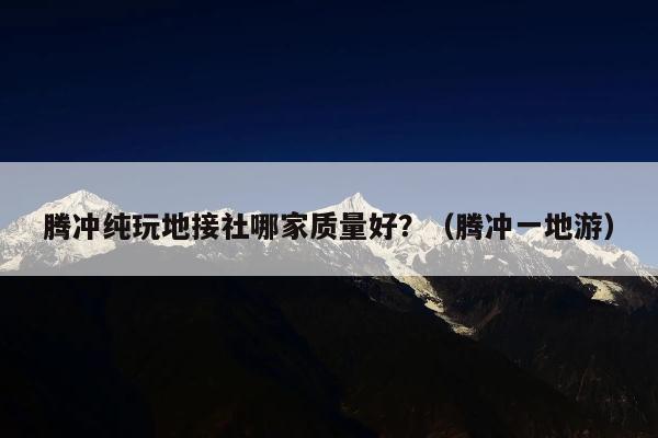 腾冲纯玩地接社哪家质量好？（腾冲一地游）