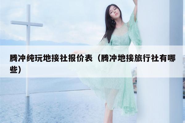 腾冲纯玩地接社报价表（腾冲地接旅行社有哪些）