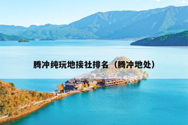 腾冲纯玩地接社排名（腾冲地处）
