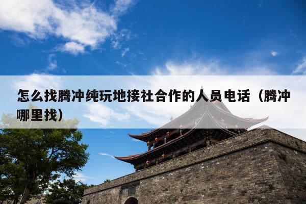 怎么找腾冲纯玩地接社合作的人员电话（腾冲哪里找）