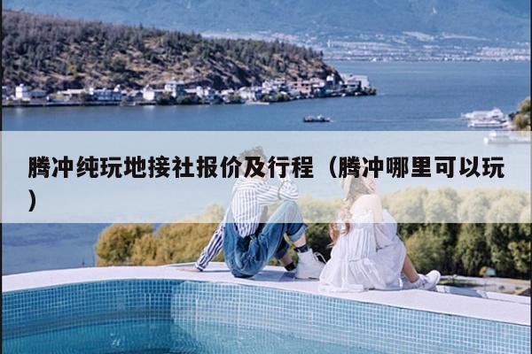 腾冲纯玩地接社报价及行程（腾冲哪里可以玩）