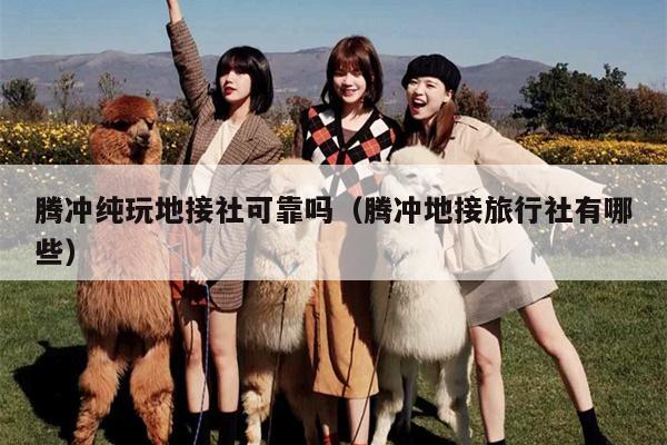 腾冲纯玩地接社可靠吗（腾冲地接旅行社有哪些）