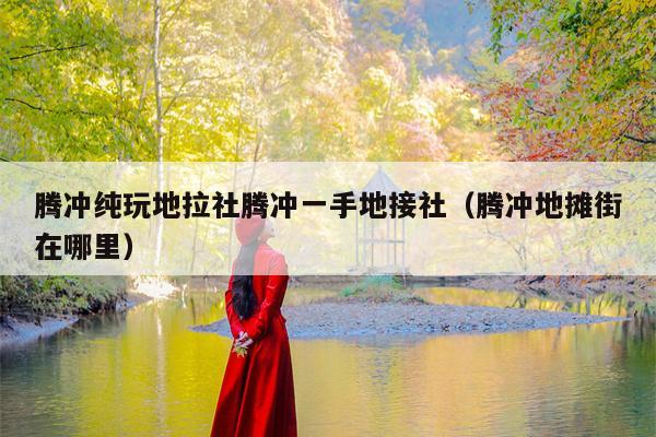 腾冲纯玩地拉社腾冲一手地接社（腾冲地摊街在哪里）