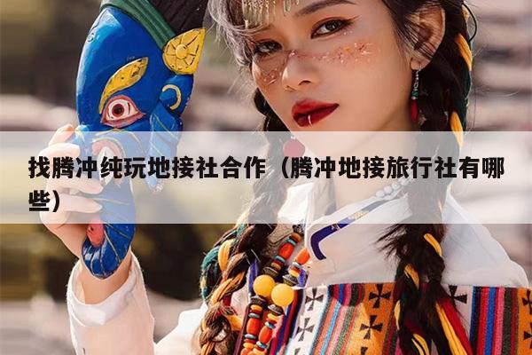 找腾冲纯玩地接社合作（腾冲地接旅行社有哪些）