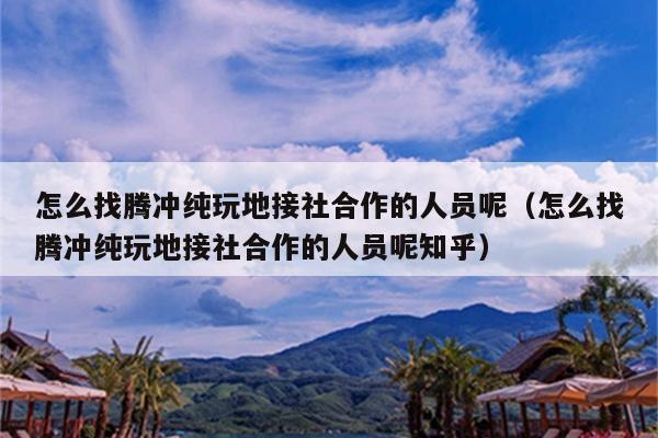怎么找腾冲纯玩地接社合作的人员呢（怎么找腾冲纯玩地接社合作的人员呢知乎）