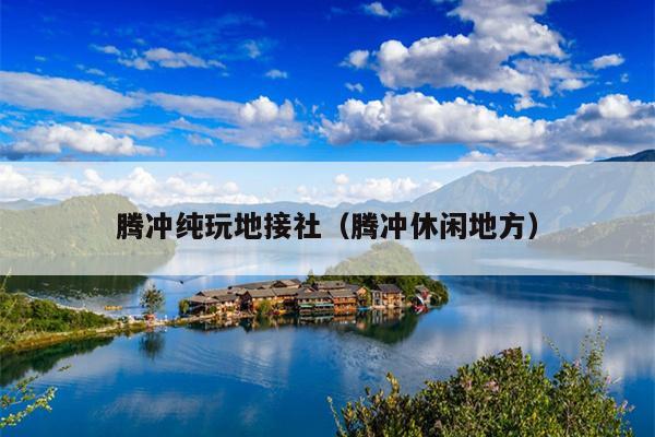 腾冲纯玩地接社（腾冲休闲地方）