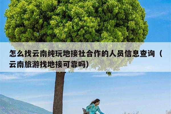怎么找云南纯玩地接社合作的人员信息查询（云南旅游找地接可靠吗）