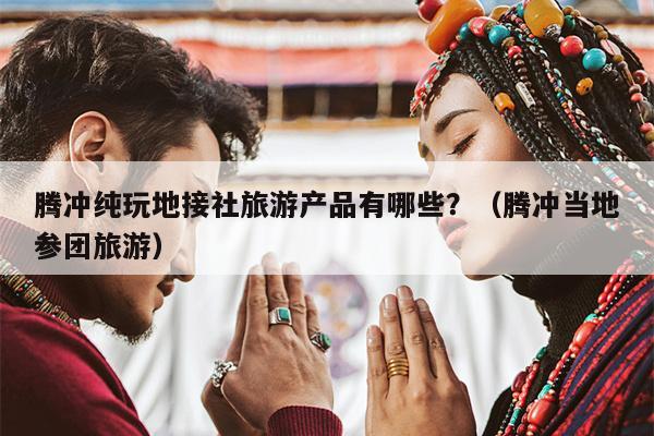 腾冲纯玩地接社旅游产品有哪些？（腾冲当地参团旅游）